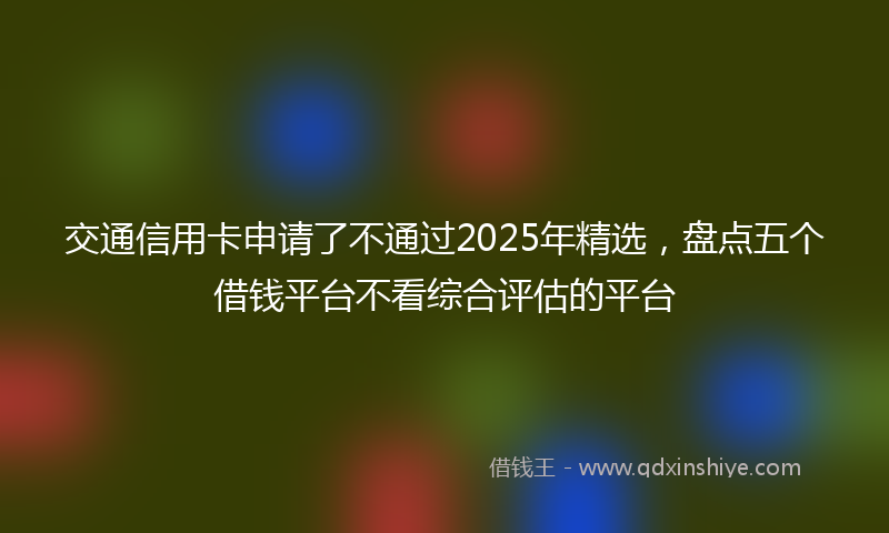 交通信用卡申请了不通过2025年精选，盘点五个借钱平台不看综合评估的平台
