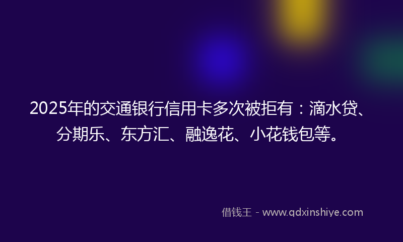 2025年的交通银行信用卡多次被拒有：滴水贷、分期乐、东方汇、融逸花、小花钱包等。