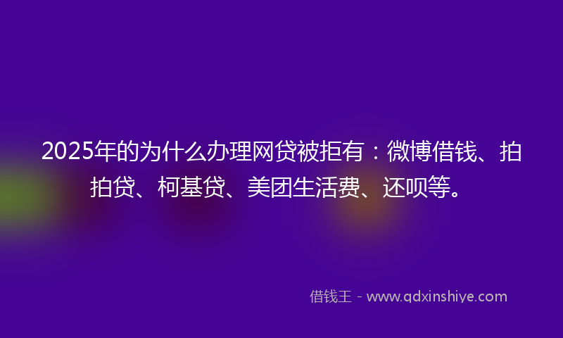 2025年的为什么办理网贷被拒有：微博借钱、拍拍贷、柯基贷、美团生活费、还呗等。