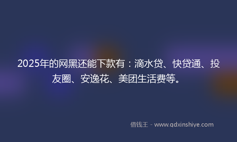 2025年的网黑还能下款有：滴水贷、快贷通、投友圈、安逸花、美团生活费等。