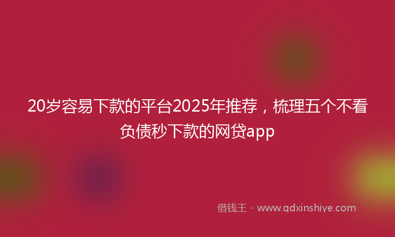 20岁容易下款的平台2025年推荐，梳理五个不看负债秒下款的网贷app