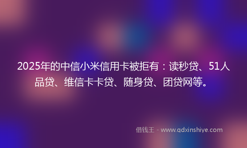 2025年的中信小米信用卡被拒有：读秒贷、51人品贷、维信卡卡贷、随身贷、团贷网等。