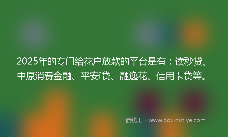 2025年的专门给花户放款的平台是有：读秒贷、中原消费金融、平安i贷、融逸花、信用卡贷等。