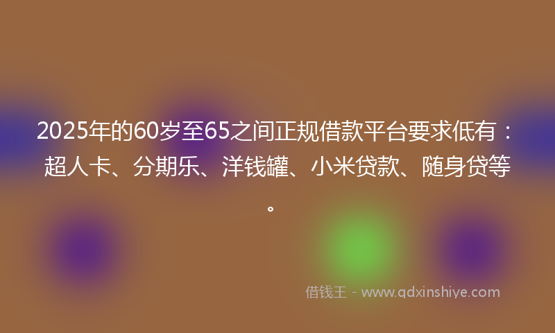 2025年的60岁至65之间正规借款平台要求低有：超人卡、分期乐、洋钱罐、小米贷款、随身贷等。
