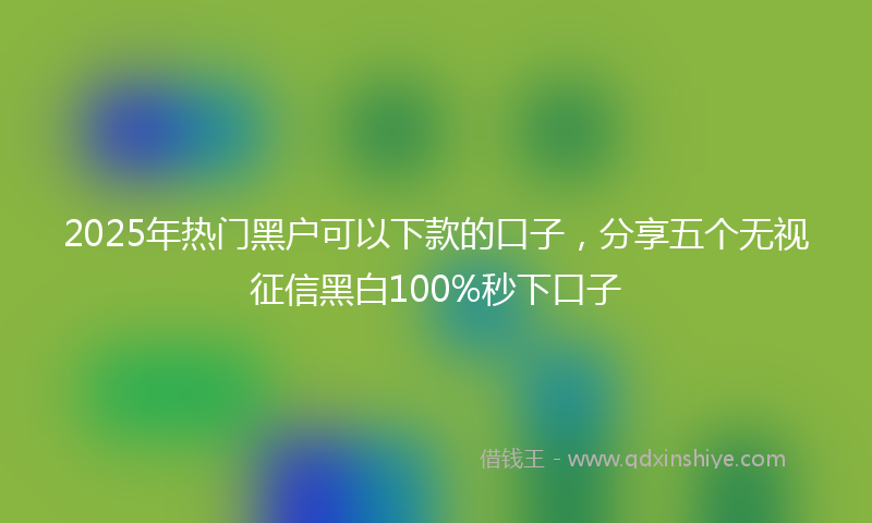 2025年热门黑户可以下款的口子，分享五个无视征信黑白100%秒下口子