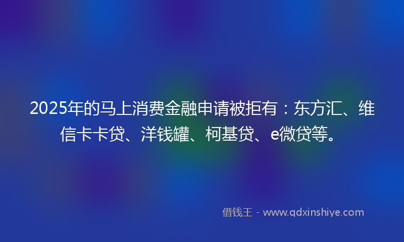 2025年的马上消费金融申请被拒有：东方汇、维信卡卡贷、洋钱罐、柯基贷、e微贷等。