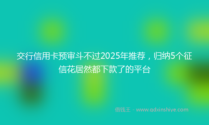交行信用卡预审斗不过2025年推荐，归纳5个征信花居然都下款了的平台