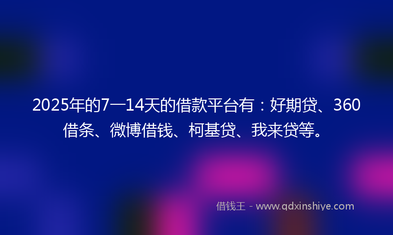2025年的7一14天的借款平台有：好期贷、360借条、微博借钱、柯基贷、我来贷等。
