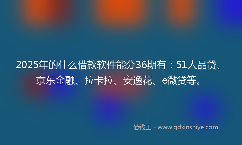 2025年的什么借款软件能分36期有：51人品贷、京东金融、拉卡拉、安逸花、e微贷等。