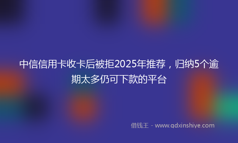 中信信用卡收卡后被拒2025年推荐，归纳5个逾期太多仍可下款的平台