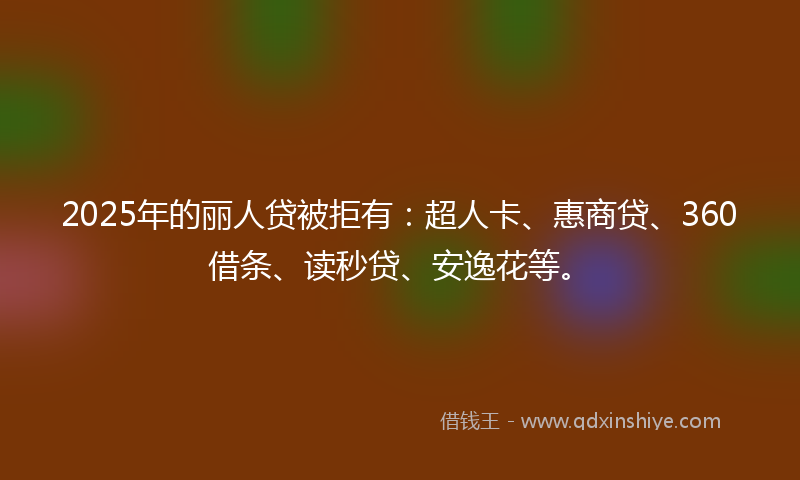 2025年的丽人贷被拒有：超人卡、惠商贷、360借条、读秒贷、安逸花等。