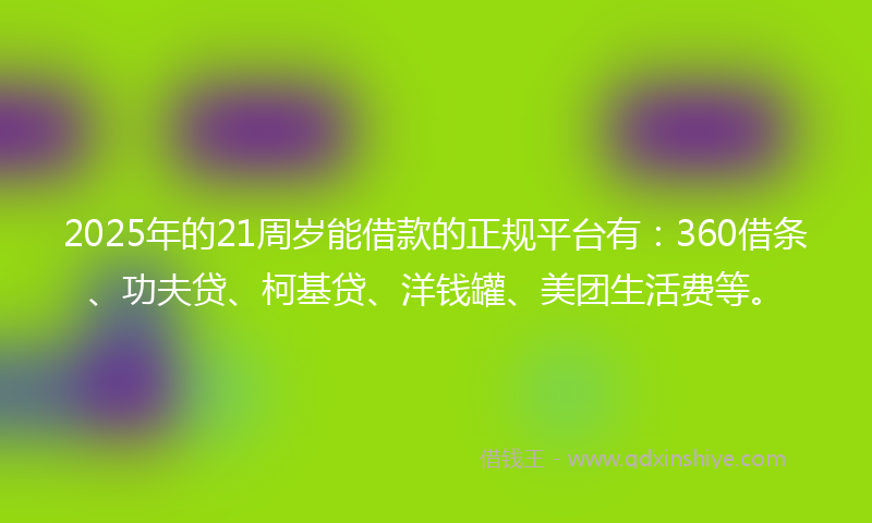 2025年的21周岁能借款的正规平台有：360借条、功夫贷、柯基贷、洋钱罐、美团生活费等。