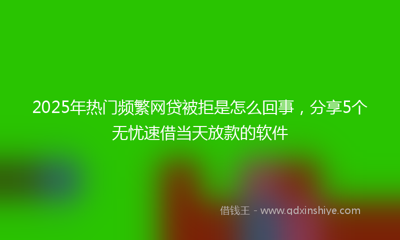 2025年热门频繁网贷被拒是怎么回事，分享5个无忧速借当天放款的软件