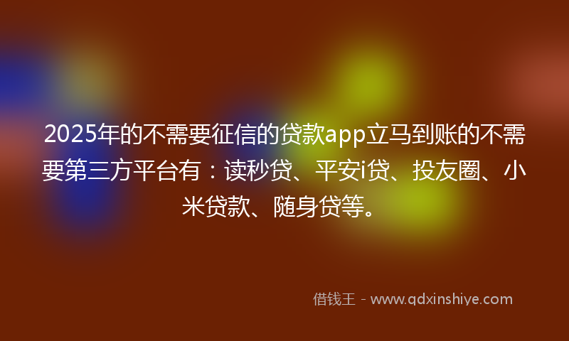 2025年的不需要征信的贷款app立马到账的不需要第三方平台有：读秒贷、平安i贷、投友圈、小米贷款、随身贷等。