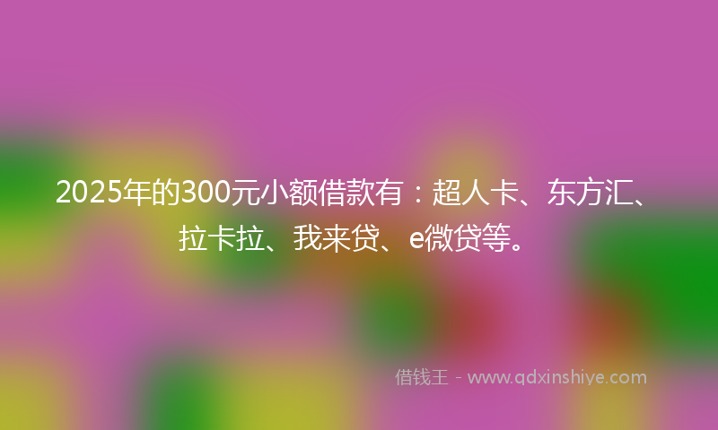 2025年的300元小额借款有：超人卡、东方汇、拉卡拉、我来贷、e微贷等。