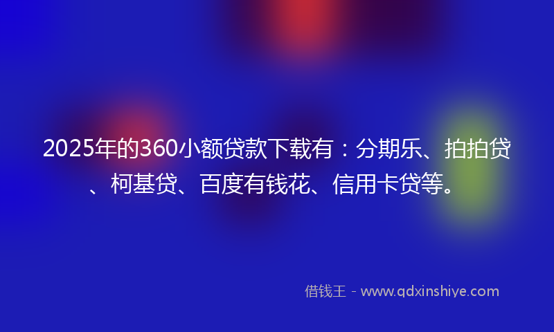 2025年的360小额贷款下载有：分期乐、拍拍贷、柯基贷、百度有钱花、信用卡贷等。