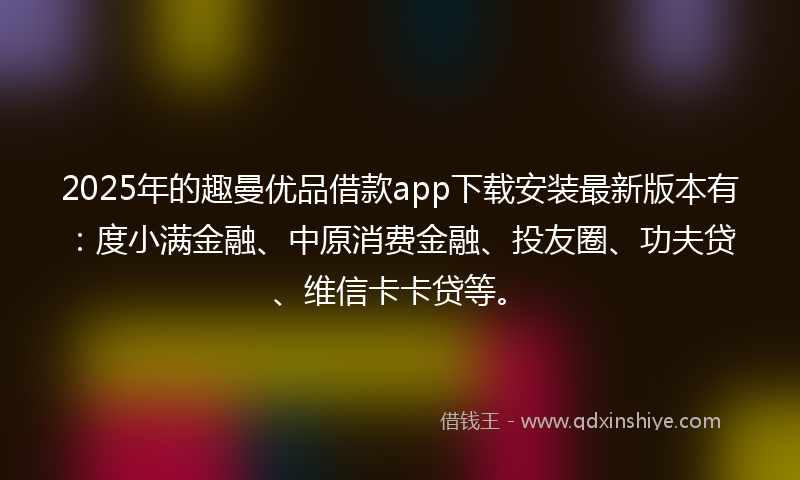 2025年的趣曼优品借款app下载安装最新版本有：度小满金融、中原消费金融、投友圈、功夫贷、维信卡卡贷等。