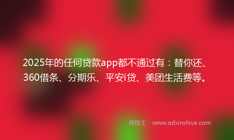 2025年的任何贷款app都不通过有：替你还、360借条、分期乐、平安i贷、美团生活费等。