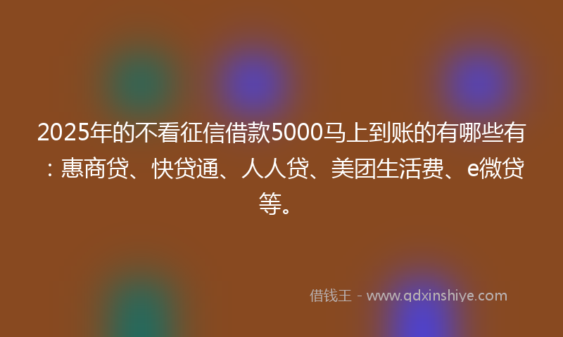 2025年的不看征信借款5000马上到账的有哪些有：惠商贷、快贷通、人人贷、美团生活费、e微贷等。