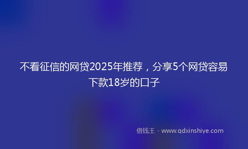 不看征信的网贷2025年推荐，分享5个网贷容易下款18岁的口子
