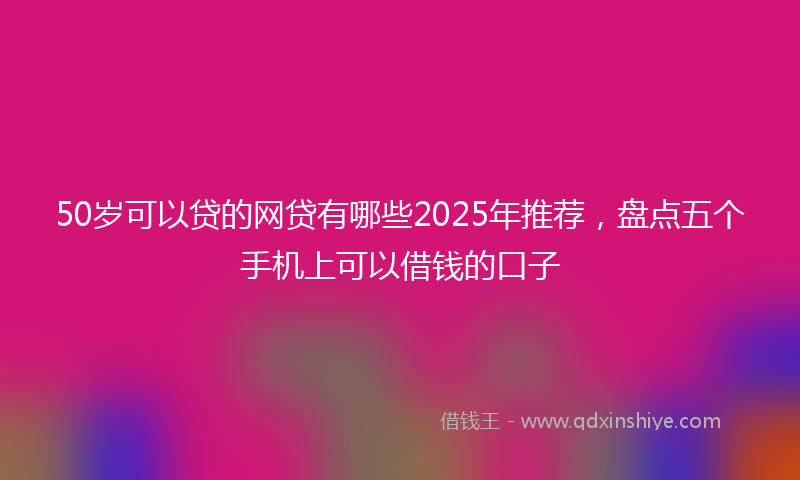 50岁可以贷的网贷有哪些2025年推荐，盘点五个手机上可以借钱的口子