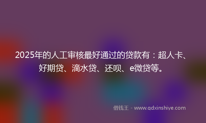2025年的人工审核最好通过的贷款有：超人卡、好期贷、滴水贷、还呗、e微贷等。
