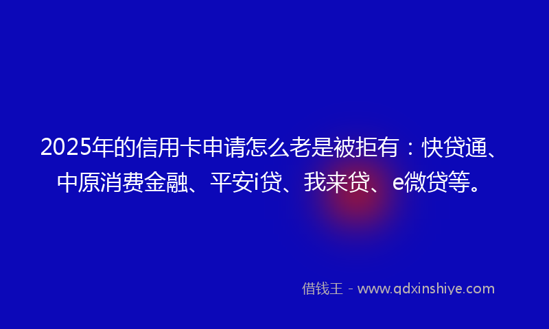 2025年的信用卡申请怎么老是被拒有：快贷通、中原消费金融、平安i贷、我来贷、e微贷等。
