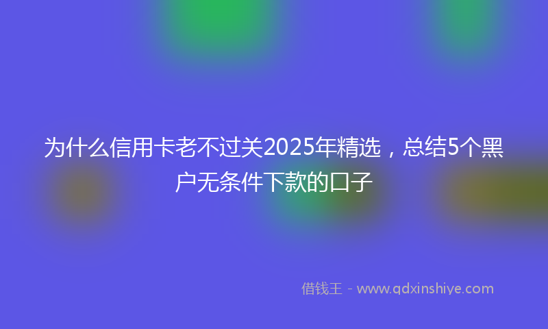 为什么信用卡老不过关2025年精选，总结5个黑户无条件下款的口子