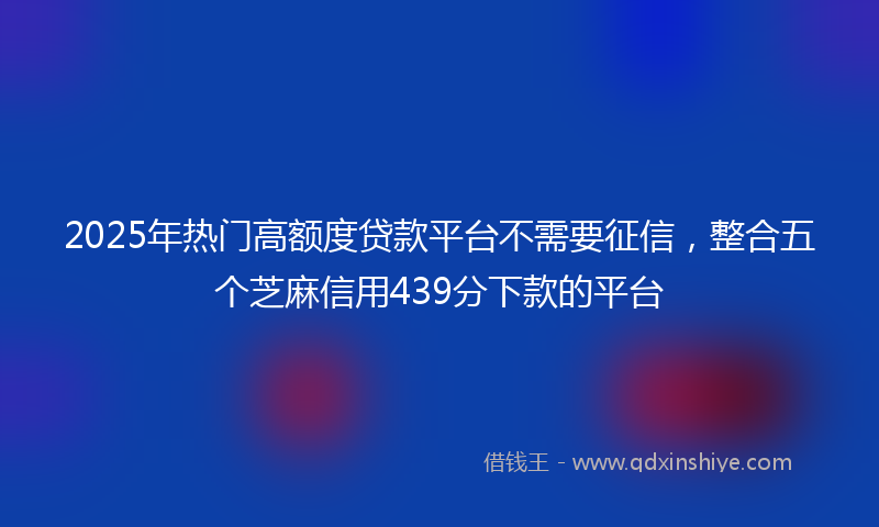 2025年热门高额度贷款平台不需要征信，整合五个芝麻信用439分下款的平台