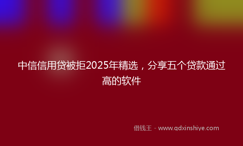 中信信用贷被拒2025年精选，分享五个贷款通过高的软件