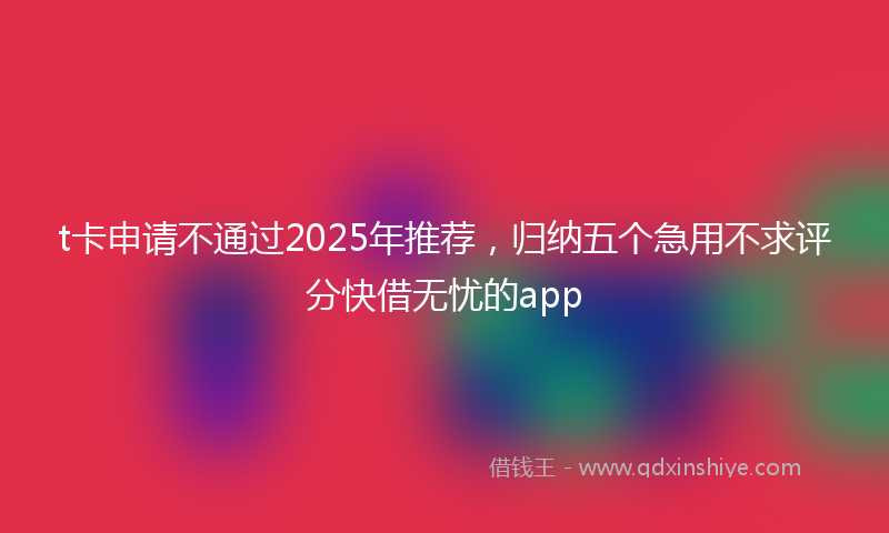 t卡申请不通过2025年推荐，归纳五个急用不求评分快借无忧的app