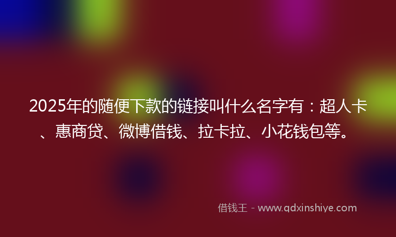 2025年的随便下款的链接叫什么名字有：超人卡、惠商贷、微博借钱、拉卡拉、小花钱包等。