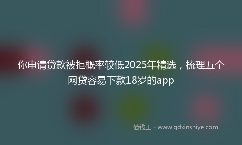 你申请贷款被拒概率较低2025年精选，梳理五个网贷容易下款18岁的app