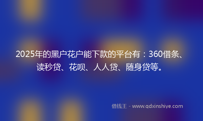 2025年的黑户花户能下款的平台有：360借条、读秒贷、花呗、人人贷、随身贷等。