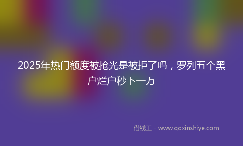 2025年热门额度被抢光是被拒了吗，罗列五个黑户烂户秒下一万