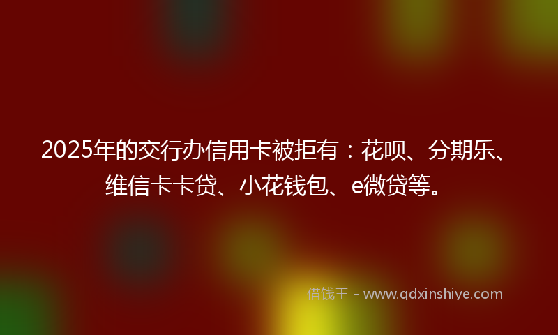 2025年的交行办信用卡被拒有：花呗、分期乐、维信卡卡贷、小花钱包、e微贷等。