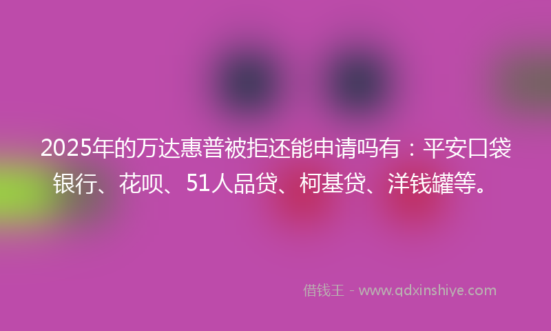 2025年的万达惠普被拒还能申请吗有：平安口袋银行、花呗、51人品贷、柯基贷、洋钱罐等。