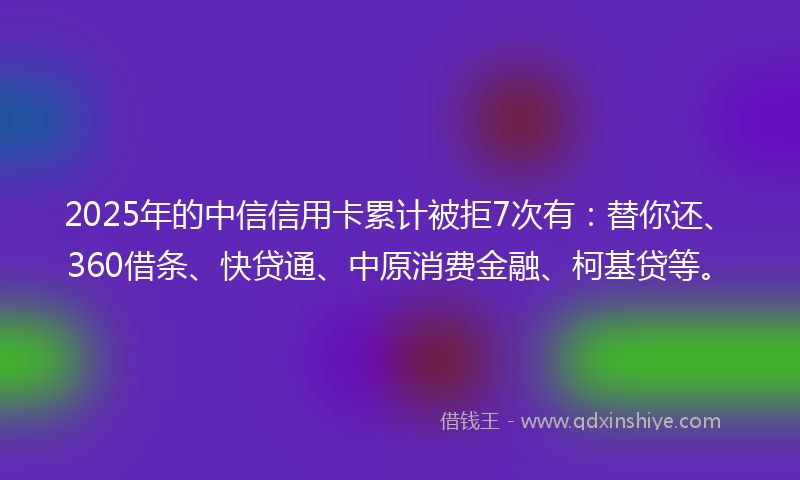2025年的中信信用卡累计被拒7次有：替你还、360借条、快贷通、中原消费金融、柯基贷等。