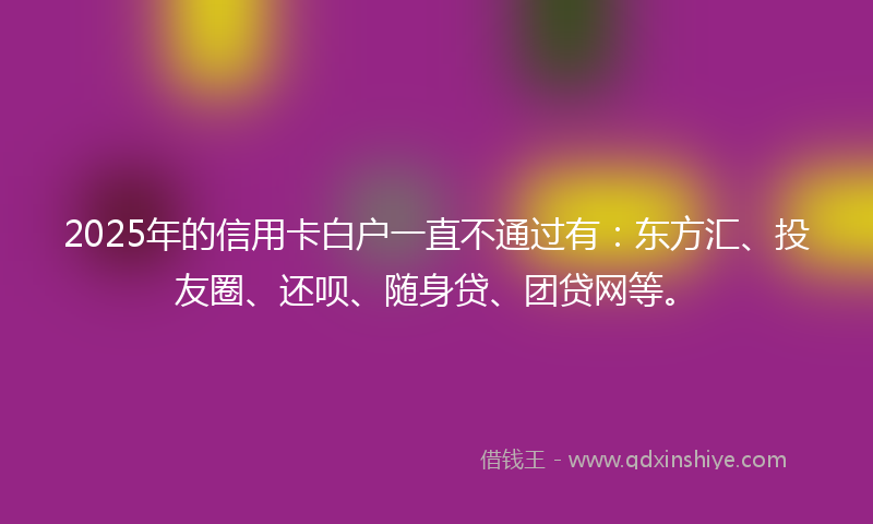 2025年的信用卡白户一直不通过有：东方汇、投友圈、还呗、随身贷、团贷网等。