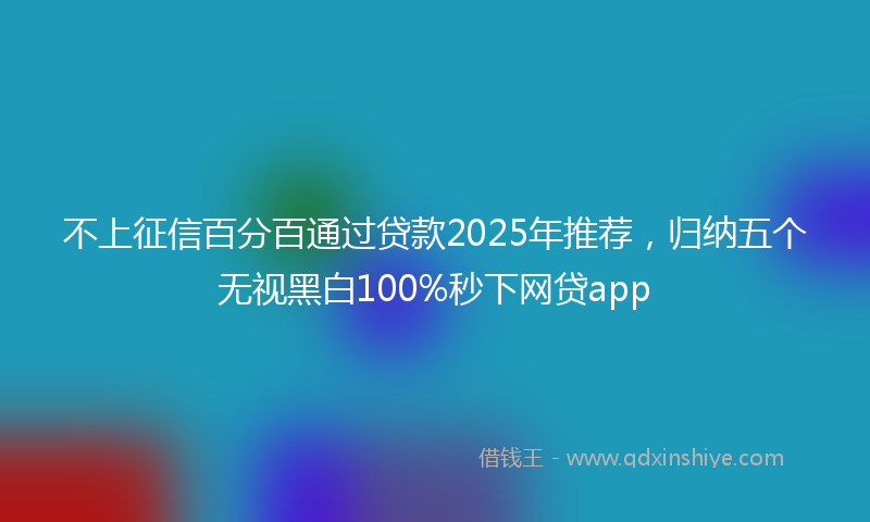 不上征信百分百通过贷款2025年推荐，归纳五个无视黑白100%秒下网贷app
