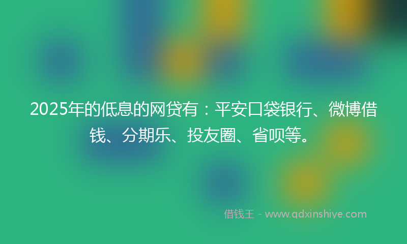 2025年的低息的网贷有：平安口袋银行、微博借钱、分期乐、投友圈、省呗等。