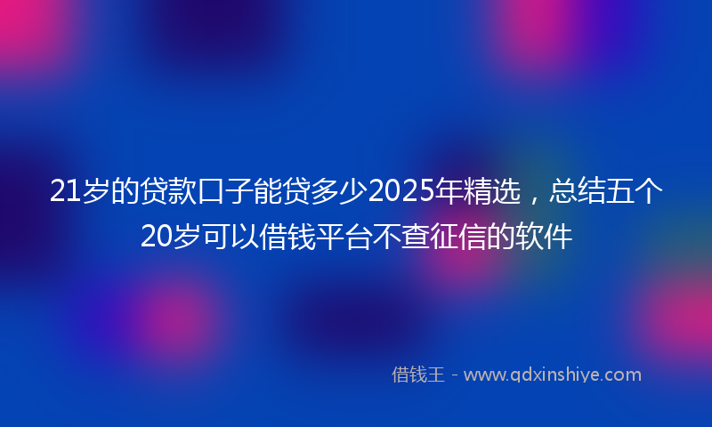 21岁的贷款口子能贷多少2025年精选，总结五个20岁可以借钱平台不查征信的软件