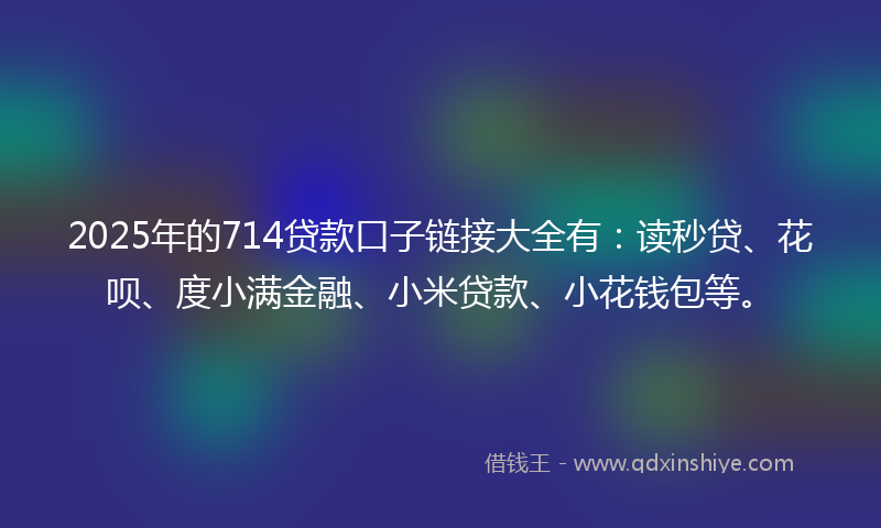 2025年的714贷款口子链接大全有：读秒贷、花呗、度小满金融、小米贷款、小花钱包等。
