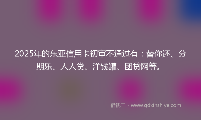 2025年的东亚信用卡初审不通过有：替你还、分期乐、人人贷、洋钱罐、团贷网等。