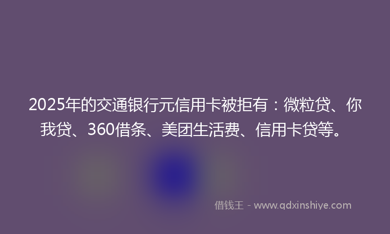 2025年的交通银行元信用卡被拒有：微粒贷、你我贷、360借条、美团生活费、信用卡贷等。