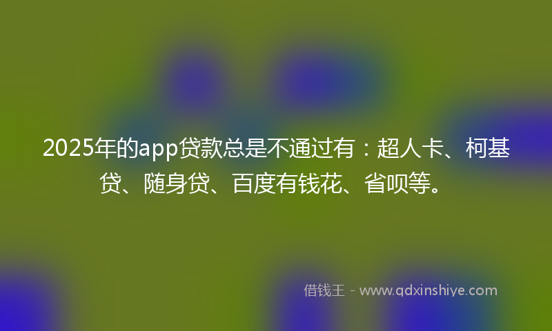 2025年的app贷款总是不通过有：超人卡、柯基贷、随身贷、百度有钱花、省呗等。