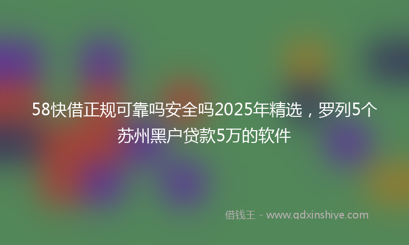58快借正规可靠吗安全吗2025年精选，罗列5个苏州黑户贷款5万的软件