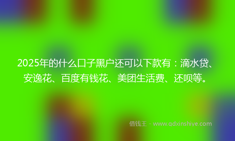 2025年的什么口子黑户还可以下款有：滴水贷、安逸花、百度有钱花、美团生活费、还呗等。