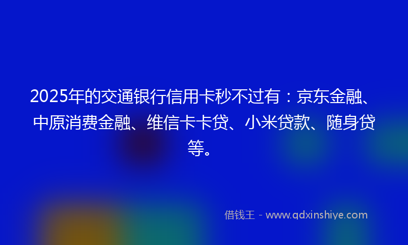 2025年的交通银行信用卡秒不过有：京东金融、中原消费金融、维信卡卡贷、小米贷款、随身贷等。