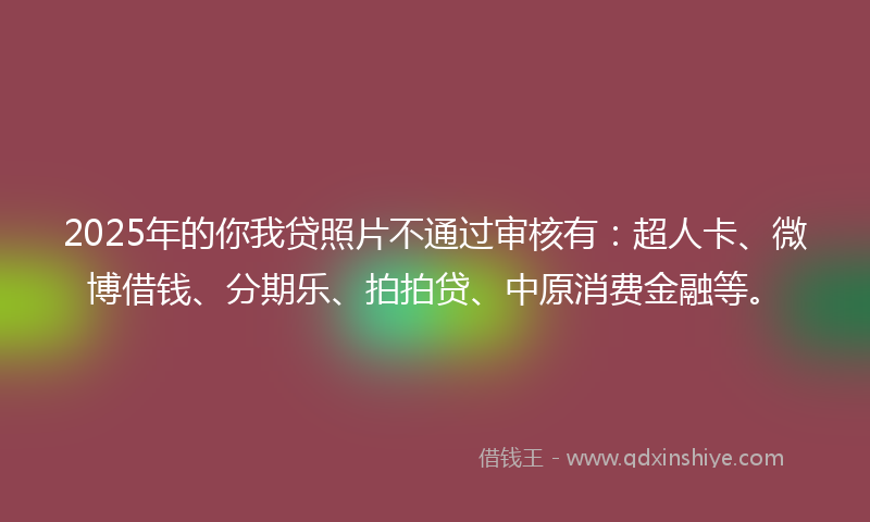 2025年的你我贷照片不通过审核有：超人卡、微博借钱、分期乐、拍拍贷、中原消费金融等。